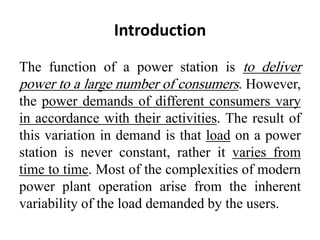 Introduction
The function of a power station is to deliver
power to a large number of consumers. However,
the power demands of different consumers vary
in accordance with their activities. The result of
this variation in demand is that load on a power
station is never constant, rather it varies from
time to time. Most of the complexities of modern
power plant operation arise from the inherent
variability of the load demanded by the users.
 