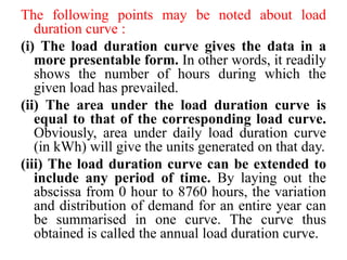 The following points may be noted about load
duration curve :
(i) The load duration curve gives the data in a
more presentable form. In other words, it readily
shows the number of hours during which the
given load has prevailed.
(ii) The area under the load duration curve is
equal to that of the corresponding load curve.
Obviously, area under daily load duration curve
(in kWh) will give the units generated on that day.
(iii) The load duration curve can be extended to
include any period of time. By laying out the
abscissa from 0 hour to 8760 hours, the variation
and distribution of demand for an entire year can
be summarised in one curve. The curve thus
obtained is called the annual load duration curve.
 