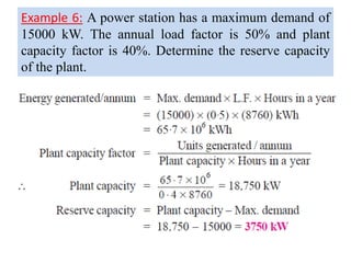 Example 6: A power station has a maximum demand of
15000 kW. The annual load factor is 50% and plant
capacity factor is 40%. Determine the reserve capacity
of the plant.
 