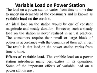 The load on a power station varies from time to time due
to uncertain demands of the consumers and is known as
variable load on the station.
An ideal load on the station would be one of constant
magnitude and steady duration. However, such a steady
load on the station is never realised in actual practice.
The consumers require their small or large block of
power in accordance with the demands of their activities.
The result is that load on the power station varies from
time to time.
Effects of variable load. The variable load on a power
station introduces many perplexities in its operation.
Some of the important effects of variable load on a
power station are :
Variable Load on Power Station
 