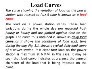 Load Curves
The curve showing the variation of load on the power
station with respect to (w.r.t) time is known as a load
curve.
The load on a power station varies. These load
variations during the whole day are recorded half-
hourly or hourly and are plotted against time on the
graph. The curve thus obtained is known as daily load
curve as it shows the variations of load w.r.t. time
during the day. Fig. 1.1. shows a typical daily load curve
of a power station. It is clear that load on the power
station is maximum at 6 P.M. in this case. It may be
seen that load curve indicates at a glance the general
character of the load that is being imposed on the
plant.
 