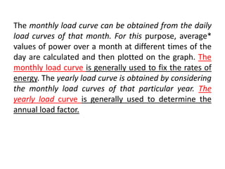 The monthly load curve can be obtained from the daily
load curves of that month. For this purpose, average*
values of power over a month at different times of the
day are calculated and then plotted on the graph. The
monthly load curve is generally used to fix the rates of
energy. The yearly load curve is obtained by considering
the monthly load curves of that particular year. The
yearly load curve is generally used to determine the
annual load factor.
 