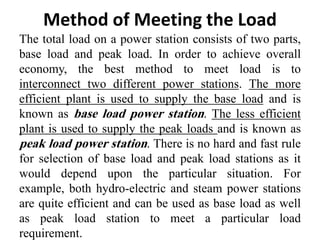 Method of Meeting the Load
The total load on a power station consists of two parts,
base load and peak load. In order to achieve overall
economy, the best method to meet load is to
interconnect two different power stations. The more
efficient plant is used to supply the base load and is
known as base load power station. The less efficient
plant is used to supply the peak loads and is known as
peak load power station. There is no hard and fast rule
for selection of base load and peak load stations as it
would depend upon the particular situation. For
example, both hydro-electric and steam power stations
are quite efficient and can be used as base load as well
as peak load station to meet a particular load
requirement.
 