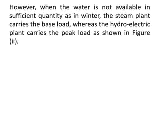 However, when the water is not available in
sufficient quantity as in winter, the steam plant
carries the base load, whereas the hydro-electric
plant carries the peak load as shown in Figure
(ii).
 