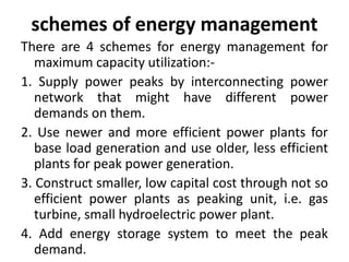 schemes of energy management
There are 4 schemes for energy management for
maximum capacity utilization:-
1. Supply power peaks by interconnecting power
network that might have different power
demands on them.
2. Use newer and more efficient power plants for
base load generation and use older, less efficient
plants for peak power generation.
3. Construct smaller, low capital cost through not so
efficient power plants as peaking unit, i.e. gas
turbine, small hydroelectric power plant.
4. Add energy storage system to meet the peak
demand.
 
