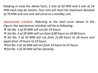 Keeping in view the above facts, 3 sets of 20 MW and 2 sets of 16
MW each may be chosen. Four sets will meet the maximum demand
of 70 MW and one unit will serve as a standby unit.
Operational schedule. Referring to the load curve shown in the
Figure, the operational schedule will be as following:
 Set No. 1 of 20 MW will run for 24 hours.
 Set No. 2 of 20 MW will run from 8.00 hours to 24.00 hours.
 Set No. 3 of 16 MW will run from 11.00 hours to 16 hours and
again from 19 hours to 22 hours.
Set No. 4 of 16 MW will run from 19 hours to 22 hours.
Set No. 5 of 20 MW will be stand by.
 