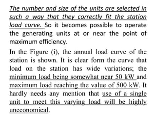 The number and size of the units are selected in
such a way that they correctly fit the station
load curve. So it becomes possible to operate
the generating units at or near the point of
maximum efficiency.
In the Figure (i), the annual load curve of the
station is shown. It is clear form the curve that
load on the station has wide variations; the
minimum load being somewhat near 50 kW and
maximum load reaching the value of 500 kW. It
hardly needs any mention that use of a single
unit to meet this varying load will be highly
uneconomical.
 