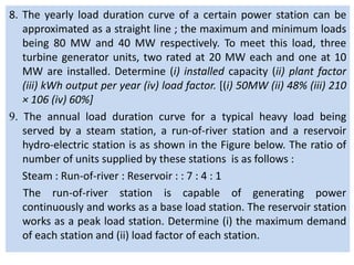 8. The yearly load duration curve of a certain power station can be
approximated as a straight line ; the maximum and minimum loads
being 80 MW and 40 MW respectively. To meet this load, three
turbine generator units, two rated at 20 MW each and one at 10
MW are installed. Determine (i) installed capacity (ii) plant factor
(iii) kWh output per year (iv) load factor. [(i) 50MW (ii) 48% (iii) 210
× 106 (iv) 60%]
9. The annual load duration curve for a typical heavy load being
served by a steam station, a run-of-river station and a reservoir
hydro-electric station is as shown in the Figure below. The ratio of
number of units supplied by these stations is as follows :
Steam : Run-of-river : Reservoir : : 7 : 4 : 1
The run-of-river station is capable of generating power
continuously and works as a base load station. The reservoir station
works as a peak load station. Determine (i) the maximum demand
of each station and (ii) load factor of each station.
 