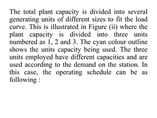 The total plant capacity is divided into several
generating units of different sizes to fit the load
curve. This is illustrated in Figure (ii) where the
plant capacity is divided into three units
numbered as 1, 2 and 3. The cyan colour outline
shows the units capacity being used. The three
units employed have different capacities and are
used according to the demand on the station. In
this case, the operating schedule can be as
following :
 