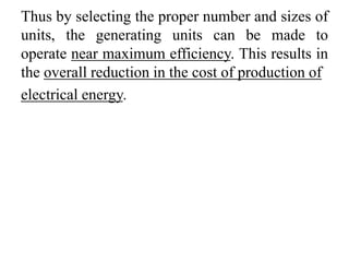 Thus by selecting the proper number and sizes of
units, the generating units can be made to
operate near maximum efficiency. This results in
the overall reduction in the cost of production of
electrical energy.
 