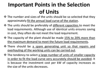 Important Points in the Selection
of Units
 The number and sizes of the units should be so selected that they
approximately fit the annual load curve of the station.
 The units should be preferably of different capacities to meet the
load requirements. Although use of identical units ensures saving
in cost, they often do not meet the load requirement.
 The capacity of the plant should be made 15% to 20% more than
the maximum demand to meet the future load requirements.
 There should be a spare generating unit so that repairs and
overhauling of the working units can be carried out.
 The tendency to select a large number of units of smaller capacity
in order to fit the load curve very accurately should be avoided. It
is because the investment cost per kW of capacity increases as
the size of the units decreases.
 