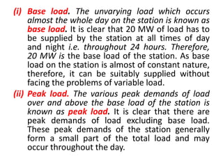 (i) Base load. The unvarying load which occurs
almost the whole day on the station is known as
base load. It is clear that 20 MW of load has to
be supplied by the station at all times of day
and night i.e. throughout 24 hours. Therefore,
20 MW is the base load of the station. As base
load on the station is almost of constant nature,
therefore, it can be suitably supplied without
facing the problems of variable load.
(ii) Peak load. The various peak demands of load
over and above the base load of the station is
known as peak load. It is clear that there are
peak demands of load excluding base load.
These peak demands of the station generally
form a small part of the total load and may
occur throughout the day.
 