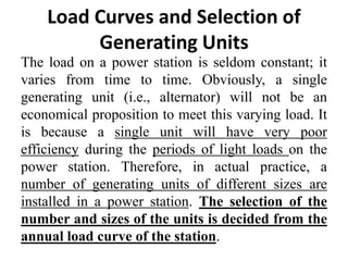 Load Curves and Selection of
Generating Units
The load on a power station is seldom constant; it
varies from time to time. Obviously, a single
generating unit (i.e., alternator) will not be an
economical proposition to meet this varying load. It
is because a single unit will have very poor
efficiency during the periods of light loads on the
power station. Therefore, in actual practice, a
number of generating units of different sizes are
installed in a power station. The selection of the
number and sizes of the units is decided from the
annual load curve of the station.
 