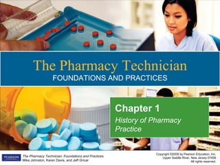 Copyright ©2009 by Pearson Education, Inc.
Upper Saddle River, New Jersey 07458
All rights reserved.
The Pharmacy Technician: Foundations and Practices
Mike Johnston, Karen Davis, and Jeff Gricar
The Pharmacy Technician
FOUNDATIONS AND PRACTICES
Chapter 1
History of Pharmacy
Practice
 