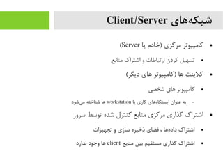‫ههای‬‌‫ه‬ ‫شبک‬Client/Server
●‫یا‬ ‫)خادم‬ ‫یمرکزی‬ ‫کایمپیوتر‬Server(
●‫یمنابع‬ ‫اشتراک‬ ‫و‬ ‫ارتباطات‬ ‫کردن‬ ‫تسهیل‬
●(‫دیگر‬ ‫اهای‬ ‫)کایمپیوتر‬ ‫اها‬ ‫کلینت‬
●‫شخصی‬ ‫اهای‬ ‫کایمپیوتر‬
–‫یا‬ ‫کاری‬ ‫هاهای‬‌‫ه‬ ‫ایستگا‬ ‫عنوان‬ ‫به‬workstation‫یشود‬‌‫ه‬ ‫یم‬ ‫شناخته‬ ‫اها‬
●‫سرور‬ ‫توسط‬ ‫شده‬ ‫کنترل‬ ‫یمنابع‬ ‫یمرکزی‬ ‫گذاری‬ ‫اشتراک‬
●‫تجهیزات‬ ‫و‬ ‫سازی‬ ‫ذخیره‬ ‫فضای‬ ، ‫هاها‬‌‫ه‬ ‫داد‬ ‫اشتراک‬
●‫یمنابع‬ ‫بین‬ ‫یمستقیم‬ ‫گذاری‬ ‫اشتراک‬client‫ندارد‬ ‫وجود‬ ‫اها‬
 