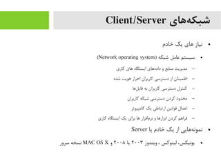 ‫ههای‬‌‫ه‬ ‫شبک‬Client/Server
●‫خادم‬ ‫یک‬ ‫اهای‬ ‫نیاز‬
●) ‫شبکه‬ ‫عایمل‬ ‫سیستم‬Network operating system(
–‫کاری‬ ‫اهای‬ ‫ایستگاه‬ ‫هاهای‬‌‫ه‬ ‫داد‬ ‫و‬ ‫یمنابع‬ ‫یمدیریت‬
–‫شده‬ ‫اهویت‬ ‫احراز‬ ‫کاربران‬ ‫دسترسی‬ ‫از‬ ‫اطمینان‬
–‫لاها‬‌‫ه‬ ‫فای‬ ‫به‬ ‫کاربران‬ ‫دسترسی‬ ‫کنترل‬
–‫کاربران‬ ‫شبکه‬ ‫دسترسی‬ ‫کردن‬ ‫یمحدود‬
–‫کایمپیوتر‬ ‫یک‬ ‫ارتباطی‬ ‫قوانین‬ ‫اعمال‬
–‫کاری‬ ‫ایستگاه‬ ‫یک‬ ‫برای‬ ‫اها‬ ‫مافزار‬‌‫ه‬ ‫نر‬ ‫و‬ ‫ابزاراها‬ ‫کردن‬ ‫فرااهم‬
●‫یا‬ ‫خادم‬ ‫یک‬ ‫از‬ ‫هاهایی‬‌‫ه‬ ‫نمون‬Server
●‫ویندوز‬ ، ‫لینوکس‬ ،‫یونیکس‬۲۰۰۳‫یا‬۲۰۰۸‫و‬MAC OS X‫سرور‬ ‫نسخه‬
 
