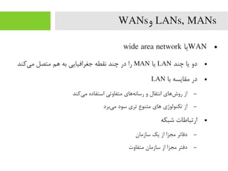 LANs, MANs‫و‬WANs
●WAN‫یا‬wide area network
●‫چند‬ ‫یا‬ ‫دو‬LAN‫یا‬MAN‫یکند‬‌‫ه‬ ‫یم‬ ‫یمتصل‬ ‫اهم‬ ‫به‬ ‫جغرافیایی‬ ‫نقطه‬ ‫چند‬ ‫در‬ ‫را‬
●‫با‬ ‫یمقایسه‬ ‫در‬LAN
–‫یکند‬‌‫ه‬ ‫یم‬ ‫استفاده‬ ‫یمتفاوتی‬ ‫هاهای‬‌‫ه‬ ‫رسان‬ ‫و‬ ‫انتقال‬ ‫شاهای‬‌‫ه‬ ‫رو‬ ‫از‬
–‫یبرد‬‌‫ه‬ ‫یم‬ ‫سود‬ ‫تری‬ ‫یمتنوع‬ ‫اهای‬ ‫تکنولوژی‬ ‫از‬
●‫شبکه‬ ‫ارتباطات‬
–‫سازیمان‬ ‫یک‬ ‫از‬ ‫یمجزا‬ ‫دفاتر‬
–‫یمتفاوت‬ ‫سازیمان‬ ‫از‬ ‫یمجزا‬ ‫دفتر‬
 