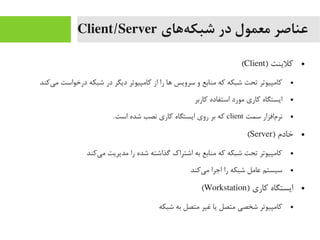‫ههای‬‌‫ه‬ ‫شبک‬ ‫در‬ ‫معمول‬ ‫عناصر‬Client/Server
●) ‫کلینت‬Client(
●‫یکند‬‌‫ه‬ ‫یم‬ ‫درخواست‬ ‫شبکه‬ ‫در‬ ‫دیگر‬ ‫کایمپیوتر‬ ‫از‬ ‫را‬ ‫اها‬ ‫سرویس‬ ‫و‬ ‫یمنابع‬ ‫که‬ ‫شبکه‬ ‫تحت‬ ‫کایمپیوتر‬
●‫کاربر‬ ‫استفاده‬ ‫یمورد‬ ‫کاری‬ ‫ایستگاه‬
●‫سمت‬ ‫مافزار‬‌‫ه‬ ‫نر‬client.‫است‬ ‫شده‬ ‫نصب‬ ‫کاری‬ ‫ایستگاه‬ ‫روی‬ ‫بر‬ ‫که‬
●) ‫خادم‬Server(
●‫یکند‬‌‫ه‬ ‫یم‬ ‫یمدیریت‬ ‫را‬ ‫شده‬ ‫گذاشته‬ ‫اشتراک‬ ‫به‬ ‫یمنابع‬ ‫که‬ ‫شبکه‬ ‫تحت‬ ‫کایمپیوتر‬
●‫یکند‬‌‫ه‬ ‫یم‬ ‫اجرا‬ ‫را‬ ‫شبکه‬ ‫عایمل‬ ‫سیستم‬
●) ‫کاری‬ ‫ایستگاه‬Workstation(
●‫شبکه‬ ‫به‬ ‫یمتصل‬ ‫غیر‬ ‫یا‬ ‫یمتصل‬ ‫شخصی‬ ‫کایمپیوتر‬
 