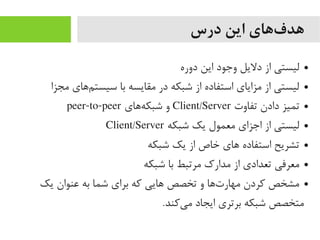 ‫درس‬ ‫این‬ ‫فهای‬‌‫ه‬ ‫هد‬
●‫دوره‬ ‫این‬ ‫وجود‬ ‫دلیل‬ ‫از‬ ‫لیستی‬
●‫یمجزا‬ ‫ماهای‬‌‫ه‬ ‫سیست‬ ‫با‬ ‫یمقایسه‬ ‫در‬ ‫شبکه‬ ‫از‬ ‫استفاده‬ ‫یمزایای‬ ‫از‬ ‫لیستی‬
●‫تفاوت‬ ‫دادن‬ ‫تمیز‬Client/Server‫هاهای‬‌‫ه‬ ‫شبک‬ ‫و‬peer-to-peer
●‫شبکه‬ ‫یک‬ ‫یمعمول‬ ‫اجزای‬ ‫از‬ ‫لیستی‬Client/Server
●‫شبکه‬ ‫یک‬ ‫از‬ ‫خاص‬ ‫اهای‬ ‫استفاده‬ ‫تشریح‬
●‫شبکه‬ ‫با‬ ‫یمرتبط‬ ‫یمدارک‬ ‫از‬ ‫تعدادی‬ ‫یمعرفی‬
●‫یک‬ ‫عنوان‬ ‫به‬ ‫شما‬ ‫برای‬ ‫که‬ ‫اهایی‬ ‫تخصص‬ ‫و‬ ‫تاها‬‌‫ه‬‌‫ه‬ ‫یمهار‬ ‫کردن‬ ‫یمشخص‬
.‫یکند‬‌‫ه‬ ‫یم‬ ‫ایجاد‬ ‫برتری‬ ‫شبکه‬ ‫یمتخصص‬
 