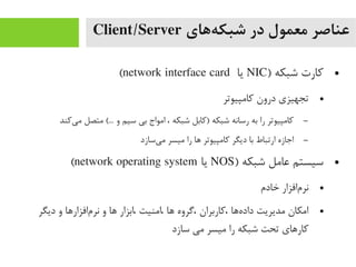 ‫ههای‬‌‫ه‬ ‫شبک‬ ‫در‬ ‫معمول‬ ‫عناصر‬Client/Server
●) ‫شبکه‬ ‫کارت‬NIC‫یا‬network interface card(
●‫کایمپیوتر‬ ‫درون‬ ‫تجهیزی‬
–‫یکند‬‌‫ه‬ ‫یم‬ ‫یمتصل‬ (... ‫و‬ ‫سیم‬ ‫بی‬ ‫ایمواج‬ ، ‫شبکه‬ ‫)کابل‬ ‫شبکه‬ ‫رسانه‬ ‫به‬ ‫را‬ ‫کایمپیوتر‬
–‫یسازد‬‌‫ه‬ ‫یم‬ ‫یمیسر‬ ‫را‬ ‫اها‬ ‫کایمپیوتر‬ ‫دیگر‬ ‫با‬ ‫ارتباط‬ ‫اجازه‬
●) ‫شبکه‬ ‫عایمل‬ ‫سیستم‬NOS‫یا‬network operating system(
●‫خادم‬ ‫مافزار‬‌‫ه‬ ‫نر‬
●‫دیگر‬ ‫و‬ ‫مافزاراها‬‌‫ه‬ ‫نر‬ ‫و‬ ‫اها‬ ‫،ابزار‬ ‫،ایمنیت‬ ‫اها‬ ‫،گروه‬ ‫،کاربران‬ ‫هاها‬‌‫ه‬ ‫داد‬ ‫یمدیریت‬ ‫ایمکان‬
‫سازد‬ ‫یمی‬ ‫یمیسر‬ ‫را‬ ‫شبکه‬ ‫تحت‬ ‫کاراهای‬
 
