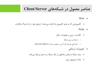 ‫ههای‬‌‫ه‬ ‫شبک‬ ‫در‬ ‫معمول‬ ‫عناصر‬Client/Server
●Host
●‫بگذارند‬ ‫اشتراک‬ ‫به‬ ‫را‬ ‫خود‬ ‫یمنابع‬ ‫تا‬ ‫یداهد‬‌‫ه‬ ‫یم‬ ‫اجازه‬ ‫اها‬ ‫کایمپیوتر‬ ‫بقیه‬ ‫به‬ ‫که‬ ‫کایمپیوتری‬
●Node
●‫دیگر‬ ‫تجهیزات‬ ‫و‬ ‫سرور‬ ،‫کلینت‬
–‫شبکه‬ ‫روی‬ ‫بر‬ ‫ارتباط‬
–) ‫فرد‬ ‫به‬ ‫یمنحصر‬ ‫آدرس‬ ‫یک‬ ‫توسط‬ ‫شناسایی‬network address(
●‫ارتباطی‬ ‫تجهیزات‬
●‫یکند‬‌‫ه‬ ‫یم‬ ‫یمرتبط‬ ‫اهم‬ ‫به‬ ‫را‬ ‫شبکه‬ ‫یک‬ ‫از‬ ‫یمختلفی‬ ‫بخش‬ ‫یا‬ ‫شبکه‬ ‫چند‬
●‫روتر‬ ‫و‬ ‫سوییچ‬ ‫یمانند‬
 
