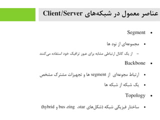 ‫ههای‬‌‫ه‬ ‫شبک‬ ‫در‬ ‫معمول‬ ‫عناصر‬Client/Server
●Segment
●‫اها‬ ‫نود‬ ‫از‬ ‫های‬‌‫ه‬ ‫یمجموع‬
–‫یکنند‬‌‫ه‬ ‫یم‬ ‫استفاده‬ ‫خود‬ ‫ترافیک‬ ‫عبور‬ ‫برای‬ ‫یمشابه‬ ‫ارتباطی‬ ‫کانال‬ ‫یک‬ ‫از‬
●Backbone
●‫از‬ ‫های‬‌‫ه‬ ‫یمجوع‬ ‫ارتباط‬segment‫یمشخص‬ ‫یمشترک‬ ‫تجهیزات‬ ‫و‬ ‫اها‬
●‫اها‬ ‫شبکه‬ ‫از‬ ‫شبکه‬ ‫یک‬
●Topology
●‫لاهای‬‌‫ه‬ ‫)شک‬ ‫شبکه‬ ‫فیزیکی‬ ‫ساختار‬bus ،ring ،star‫و‬hybrid(
 