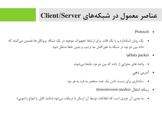 ‫ههای‬‌‫ه‬ ‫شبک‬ ‫در‬ ‫معمول‬ ‫عناصر‬Client/Server
●Protocol
●‫که‬ ‫یکنند‬‌‫ه‬ ‫یم‬ ‫تضمین‬ ‫اها‬ ‫پروتکل‬ .‫شبکه‬ ‫یک‬ ‫در‬ ‫یموجود‬ ‫تجهیزات‬ ‫ارتباط‬ ‫برای‬ ‫قالب‬ ‫یک‬ ‫یا‬ ‫و‬ ‫استاندارد‬ ‫روش‬ ‫یک‬
.‫شود‬ ‫یمنتقل‬ ‫خطا‬ ‫بدون‬ ‫و‬ ‫ترتیب‬ ‫،به‬ ‫طورکایمل‬ ‫به‬ ‫شبکه‬ ‫در‬ ‫نود‬ ‫دو‬ ‫بین‬ ‫داده‬
●Data packet‫اها‬
●‫یشوند‬‌‫ه‬ ‫یم‬ ‫جابجا‬ ‫نود‬ ‫دو‬ ‫بین‬ ‫که‬ ‫داده‬ ‫از‬ ‫یمجزایی‬ ‫اهای‬ ‫واحد‬
●‫داهی‬ ‫آدرس‬
●‫نود‬ ‫اهر‬ ‫به‬ ‫فرد‬ ‫به‬ ‫یمنحصر‬ ‫عدد‬ ‫یک‬ ‫دادن‬ ‫نسبت‬ ‫برای‬ ‫ساختاری‬
●) ‫انتقال‬ ‫رسانه‬transmission media(
●(‫رادیویی‬ ‫ایمواج‬ ‫یا‬ ‫کابل‬ ‫)یمانند‬ ‫یشود‬‌‫ه‬ ‫یم‬ ‫دریافت‬ ‫یا‬ ‫ارسال‬ ‫آن‬ ‫توسط‬ ‫اطلعات‬ ‫که‬ ‫است‬ ‫چیزی‬ ‫آن‬ ‫یمعنی‬ ‫به‬
 