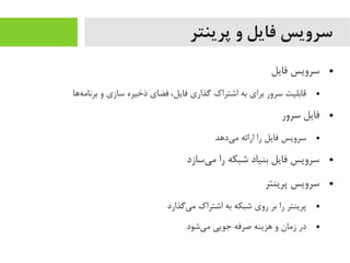 ‫پرینتر‬ ‫و‬ ‫فایل‬ ‫سرویس‬
●‫فایل‬ ‫سرویس‬
●‫هاها‬‌‫ه‬ ‫برنایم‬ ‫و‬ ‫سازی‬ ‫ذخیره‬ ‫فضای‬ ،‫فایل‬ ‫گذاری‬ ‫اشتراک‬ ‫به‬ ‫برای‬ ‫سرور‬ ‫قابلیت‬
●‫سرور‬ ‫فایل‬
●‫یداهد‬‌‫ه‬ ‫یم‬ ‫ارائه‬ ‫را‬ ‫فایل‬ ‫سرویس‬
●‫یسازد‬‌‫ه‬ ‫یم‬ ‫را‬ ‫شبکه‬ ‫بنیاد‬ ‫فایل‬ ‫سرویس‬
●‫پرینتر‬ ‫سرویس‬
●‫یگذارد‬‌‫ه‬ ‫یم‬ ‫اشتراک‬ ‫به‬ ‫شبکه‬ ‫روی‬ ‫بر‬ ‫را‬ ‫پرینتر‬
●‫یشود‬‌‫ه‬ ‫یم‬ ‫جویی‬ ‫صرفه‬ ‫اهزینه‬ ‫و‬ ‫زیمان‬ ‫در‬
 