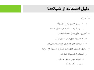 ‫هها‬‌‫ه‬ ‫شبک‬ ‫از‬ ‫استفاده‬ ‫دلیل‬
●‫شبکه‬
●‫تجهیزات‬ ‫و‬ ‫اها‬ ‫کایمپیوتر‬ ‫از‬ ‫گرواهی‬
–‫اهستند‬ ‫یمتصل‬ ‫اهم‬ ‫به‬ ‫رسانه‬ ‫یک‬ ‫توسط‬
●) ‫یمجزا‬ ‫اهای‬ ‫کایمپیوتر‬stand-alone(
●‫نیست‬ ‫یمتصل‬ ‫دیگر‬ ‫اهای‬ ‫کایمپیوتر‬ ‫به‬
●‫یکند‬‌‫ه‬ ‫یم‬ ‫استفاده‬ ‫خود‬ ‫هاهای‬‌‫ه‬ ‫داد‬ ‫و‬ ‫اها‬ ‫مافزار‬‌‫ه‬ ‫نر‬ ‫از‬
●‫یمجزا‬ ‫کایمپیوتراهای‬ ‫با‬ ‫شبکه‬ ‫تحت‬ ‫اهای‬ ‫کایمپیوتر‬ ‫یمزایای‬
●‫اشتراکی‬ ‫تجهیزات‬ ‫از‬ ‫استفاده‬
–‫زیمان‬ ‫و‬ ‫پول‬ ‫در‬ ‫جویی‬ ‫صرفه‬
●‫شبکه‬ ‫یمرکزی‬ ‫یمدیریت‬
 