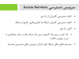 ‫دسترسی‬ ‫سرویس‬Access Services
●‫دور‬ ‫راه‬ ‫از‬ ‫کاربران‬ ‫دسترسی‬ ‫اجازه‬
●‫شبکه‬ ‫از‬ ‫خارج‬ ‫ناهایی‬‌‫ه‬ ‫یماشی‬ ‫به‬ ‫شبکه‬ ‫کاربران‬ ‫دسترسی‬ ‫اجازه‬
●‫دور‬ ‫راه‬ ‫کاربر‬
●‫به‬ ‫جغرافیایی‬ ‫یمحل‬ ‫در‬ ‫دیگر‬ ‫شبکه‬ ‫یک‬ ‫درون‬ ‫کایمپیوتر‬ ‫یک‬ ‫روی‬ ‫بر‬ ‫کاربر‬ ‫یک‬
‫یموقعیت‬ ‫از‬ ‫غیر‬LAN
●‫اهستند‬ ‫دسترسی‬ ‫اهای‬ ‫سرویس‬ ‫دارای‬ ‫خود‬ ‫شبکه‬ ‫اهای‬ ‫عایمل‬ ‫سیستم‬
 