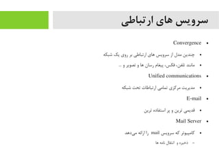 ‫ارتباطی‬ ‫های‬ ‫سرویس‬
●Convergence
●‫شبکه‬ ‫یک‬ ‫روی‬ ‫بر‬ ‫ارتباطی‬ ‫اهای‬ ‫سرویس‬ ‫از‬ ‫یمدل‬ ‫چندین‬
●... ‫و‬ ‫تصویر‬ ‫و‬ ‫اها‬ ‫رسان‬ ‫پیغام‬ ،‫فکس‬ ،‫تلفن‬ ‫یمانند‬
●Unified communications
●‫شبکه‬ ‫تحت‬ ‫ارتباطات‬ ‫تمایمی‬ ‫یمرکزی‬ ‫یمدیریت‬
●E-mail
●‫ترین‬ ‫استفاده‬ ‫پر‬ ‫و‬ ‫ترین‬ ‫قدیمی‬
●Mail Server
●‫سرویس‬ ‫که‬ ‫کایمپیوتر‬mail‫یداهد‬‌‫ه‬ ‫یم‬ ‫ارائه‬ ‫را‬
–‫اها‬ ‫نایمه‬ ‫انتقال‬ ‫و‬ ‫ذخیره‬
 