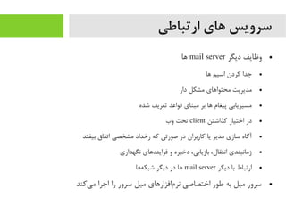 ‫ارتباطی‬ ‫های‬ ‫سرویس‬
●‫دیگر‬ ‫وظایف‬mail server‫اها‬
●‫اها‬ ‫اسپم‬ ‫کردن‬ ‫جدا‬
●‫دار‬ ‫یمشکل‬ ‫یمحتوااهای‬ ‫یمدیریت‬
●‫شده‬ ‫تعریف‬ ‫قواعد‬ ‫یمبنای‬ ‫بر‬ ‫اها‬ ‫پیغام‬ ‫یمسیریابی‬
●‫گذاشتن‬ ‫اختیار‬ ‫در‬client‫وب‬ ‫تحت‬
●‫بیفتد‬ ‫اتفاق‬ ‫یمشخصی‬ ‫رخداد‬ ‫که‬ ‫صورتی‬ ‫در‬ ‫کاربران‬ ‫یا‬ ‫یمدیر‬ ‫سازی‬ ‫آگاه‬
●‫نگهداری‬ ‫فراینداهای‬ ‫و‬ ‫دخیره‬ ،‫بازیابی‬ ،‫انتقال‬ ‫زیمانبندی‬
●‫دیگر‬ ‫با‬ ‫ارتباط‬mail server‫هاها‬‌‫ه‬ ‫شبک‬ ‫دیگر‬ ‫در‬ ‫اها‬
●‫یکند‬‌‫ه‬ ‫یم‬ ‫اجرا‬ ‫را‬ ‫سرور‬ ‫یمیل‬ ‫مافزاراهای‬‌‫ه‬ ‫نر‬ ‫اختصاصی‬ ‫طور‬ ‫به‬ ‫یمیل‬ ‫سرور‬
 