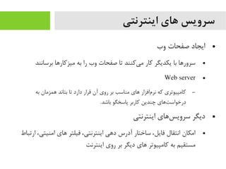 ‫اینترنتی‬ ‫های‬ ‫سرویس‬
●‫وب‬ ‫صفحات‬ ‫ایجاد‬
●‫برسانند‬ ‫یمیزکاراها‬ ‫به‬ ‫را‬ ‫وب‬ ‫صفحات‬ ‫تا‬ ‫یکنند‬‌‫ه‬ ‫یم‬ ‫کار‬ ‫یکدیگر‬ ‫با‬ ‫سروراها‬
●Web server
–‫به‬ ‫اهمزیمان‬ ‫بتاند‬ ‫تا‬ ‫دارد‬ ‫قرار‬ ‫آن‬ ‫روی‬ ‫بر‬ ‫یمناسب‬ ‫اهای‬ ‫مافزار‬‌‫ه‬ ‫نر‬ ‫که‬ ‫کایمپیوتری‬
.‫باشد‬ ‫پاسخگو‬ ‫کاربر‬ ‫چندین‬ ‫تاهای‬‌‫ه‬ ‫درخواس‬
●‫اینترنتی‬ ‫ساهای‬‌‫ه‬ ‫سروی‬ ‫دیگر‬
●‫ارتباط‬ ،‫ایمنیتی‬ ‫اهای‬ ‫فیلتر‬ ،‫اینترنتی‬ ‫داهی‬ ‫آدرس‬ ‫ساختار‬ ،‫فایل‬ ‫انتقال‬ ‫ایمکان‬
‫اینترنت‬ ‫روی‬ ‫بر‬ ‫دیگر‬ ‫اهای‬ ‫کایمپیوتر‬ ‫به‬ ‫یمستقیم‬
 