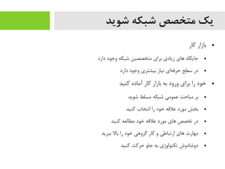 ‫شوید‬ ‫شبکه‬ ‫متخصص‬ ‫یک‬
●‫کار‬ ‫بازار‬
●‫دارد‬ ‫وجود‬ ‫شبکه‬ ‫یمتخصصین‬ ‫برای‬ ‫زیادی‬ ‫اهای‬ ‫جایگاه‬
●‫دارد‬ ‫وجود‬ ‫بیشتری‬ ‫نیاز‬ ‫های‬‌‫ه‬ ‫حرف‬ ‫سطح‬ ‫در‬
●‫کنید‬ ‫آیماده‬ ‫کار‬ ‫بازار‬ ‫به‬ ‫ورود‬ ‫برای‬ ‫را‬ ‫خود‬
●‫شوید‬ ‫یمسلط‬ ‫شبکه‬ ‫عمویمی‬ ‫یمباحث‬ ‫بر‬
●‫کنید‬ ‫انتخاب‬ ‫را‬ ‫خود‬ ‫علقه‬ ‫یمورد‬ ‫بخش‬
●‫کنید‬ ‫یمطالعه‬ ‫خود‬ ‫علقه‬ ‫یمورد‬ ‫اهای‬ ‫تخصص‬ ‫در‬
●‫ببرید‬ ‫بال‬ ‫را‬ ‫خود‬ ‫گرواهی‬ ‫کار‬ ‫و‬ ‫ارتباطی‬ ‫اهای‬ ‫یمهارت‬
●‫کنید‬ ‫حرکت‬ ‫جلو‬ ‫به‬ ‫تکنولوژی‬ ‫دوشادوش‬
 