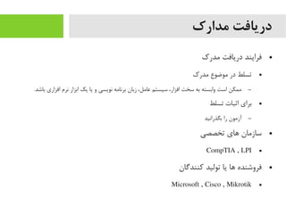 ‫مدارک‬ ‫دریافت‬
●‫یمدرک‬ ‫دریافت‬ ‫فرایند‬
●‫یمدرک‬ ‫یموضوع‬ ‫در‬ ‫تسلط‬
–.‫باشد‬ ‫افزاری‬ ‫نرم‬ ‫ابزار‬ ‫یک‬ ‫یا‬ ‫و‬ ‫نویسی‬ ‫برنایمه‬ ‫زبان‬ ،‫عایمل‬ ‫سیستم‬ ،‫افزار‬ ‫سخت‬ ‫به‬ ‫وابسته‬ ‫است‬ ‫یممکن‬
●‫تسلط‬ ‫اثبات‬ ‫برای‬
–‫بگذرانید‬ ‫را‬ ‫آزیمون‬
●‫تخصصی‬ ‫اهای‬ ‫سازیمان‬
●CompTIA , LPI
●‫کنندگان‬ ‫تولید‬ ‫یا‬ ‫اها‬ ‫فروشنده‬
●Microsoft , Cisco , Mikrotik
 