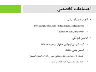 ‫تخصصی‬ ‫اجتماعات‬
●‫اینترنتی‬ ‫ناهای‬‌‫ه‬ ‫انجم‬
●Persiannetworks.com , http://forum.shafagh.com
●Technotux.com, ubuntu.ir
●‫فیزیکی‬ ‫انجمن‬
●‫اصفهان‬ ‫لینوکس‬ ‫کاربران‬ ‫گروه‬isfahanlug.org
●‫دانشگاه‬ ‫علمی‬ ‫انجمن‬
●‫اصفهان‬ ‫استان‬ ‫ای‬ ‫رایانه‬ ‫ایمور‬ ‫صنفی‬ ‫نظام‬ ‫سازیمان‬ ‫اهای‬ ‫کمیته‬
●... ‫کنید‬ ‫گذاری‬ ‫پایه‬ ‫را‬ ‫انجمن‬ ‫یک‬ ‫خود‬
 
