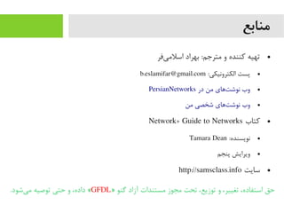 ‫منابع‬
●‫یفر‬‌‫ه‬ ‫اسلیم‬ ‫بهراد‬ :‫یمترجم‬ ‫و‬ ‫کننده‬ ‫تهیه‬
●:‫الکترونیکی‬ ‫پست‬b.eslamifar@gmail.com
●PersianNetworks ‫در‬ ‫یمن‬ ‫تاهای‬‌‫ه‬ ‫نوش‬ ‫وب‬
●‫یمن‬ ‫شخصی‬ ‫تاهای‬‌‫ه‬ ‫نوش‬ ‫وب‬
●‫کتاب‬Network+ Guide to Networks
●:‫نویسنده‬Tamara Dean
●‫پنجم‬ ‫ویرایش‬
●‫سایت‬http://samsclass.info
» ‫گنو‬ ‫آزاد‬ ‫یمستندات‬ ‫یمجوز‬ ‫تحت‬ ،‫توزیع‬ ‫و‬ ،‫تغییر‬ ،‫استفاده‬ ‫حق‬GFDL.‫یشود‬‌‫ه‬ ‫یم‬ ‫توصیه‬ ‫حتی‬ ‫و‬ ،‫داده‬ «
 