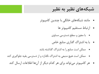 ‫نظیر‬ ‫به‬ ‫نظیر‬ ‫ههای‬‌‫ه‬ ‫شبک‬
●‫کایمپیوتر‬ ‫چندین‬ ‫با‬ ‫خانگی‬ ‫هاهای‬‌‫ه‬ ‫شبک‬ ‫یمانند‬
●‫اها‬ ‫کایمپیوتر‬ ‫یمستقیم‬ ‫ارتباط‬
●‫یمساوی‬ ‫دسترسی‬ ‫سطح‬ ‫و‬ ‫یمجوز‬ ‫با‬
●‫خاص‬ ‫یمنابع‬ ‫گذاری‬ ‫اشتراک‬ ‫به‬ ‫با‬
●‫باشد‬ ‫گذاشته‬ ‫اشتراک‬ ‫به‬ ‫را‬ ‫یمنابع‬ ‫است‬ ‫یممکن‬
●‫کند‬ ‫جلوگیری‬ ‫بقیه‬ ‫دسترسی‬ ‫از‬ ‫و‬ ‫نگذارد‬ ‫اشتراک‬ ‫به‬ ‫یمنبعی‬ ‫اهیچ‬ ‫است‬ ‫یممکن‬
●‫کند‬ ‫ارسال‬ ‫اطلعات‬ ‫ناها‬‌‫ه‬ ‫آ‬ ‫از‬ ‫دیگر‬ ‫کدام‬ ‫اهر‬ ‫برای‬ ‫یتواند‬‌‫ه‬ ‫یم‬ ‫کایمپیوتر‬ ‫اهر‬
 