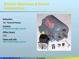 Electric Machines & Drives 2nd
2014/2015
1
Electric Machines & Drives
Introduction
Instructor:
Dr. Tareq El-Hasan
Contact:
tareq.elhasan@zu.edu.jo
Office Hours:
TBD
Class web site:
http://elearning.zu.edu.jo
 
