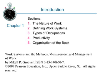 Work Systems and the Methods, Measurement, and Management
of Work
by Mikell P. Groover, ISBN 0-13-140650-7.
©2007 Pearson Education, Inc., Upper Saddle River, NJ. All rights
reserved.
Introduction
Sections:
1. The Nature of Work
2. Defining Work Systems
3. Types of Occupations
4. Productivity
5. Organization of the Book
Chapter 1
 