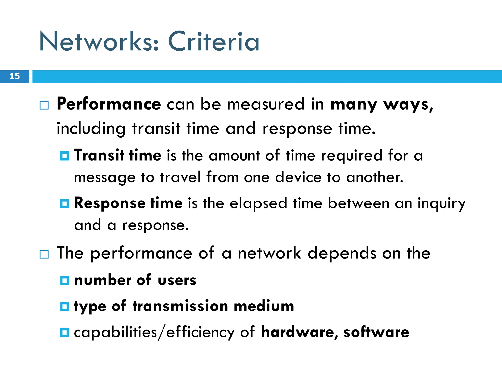 Networks: Criteria
 Performance can be measured in many ways,
including transit time and response time.
 Transit time is the amount of time required for a
message to travel from one device to another.
 Response time is the elapsed time between an inquiry
and a response.
 The performance of a network depends on the
 number of users
 type of transmission medium
 capabilities/efficiency of hardware, software
15
 