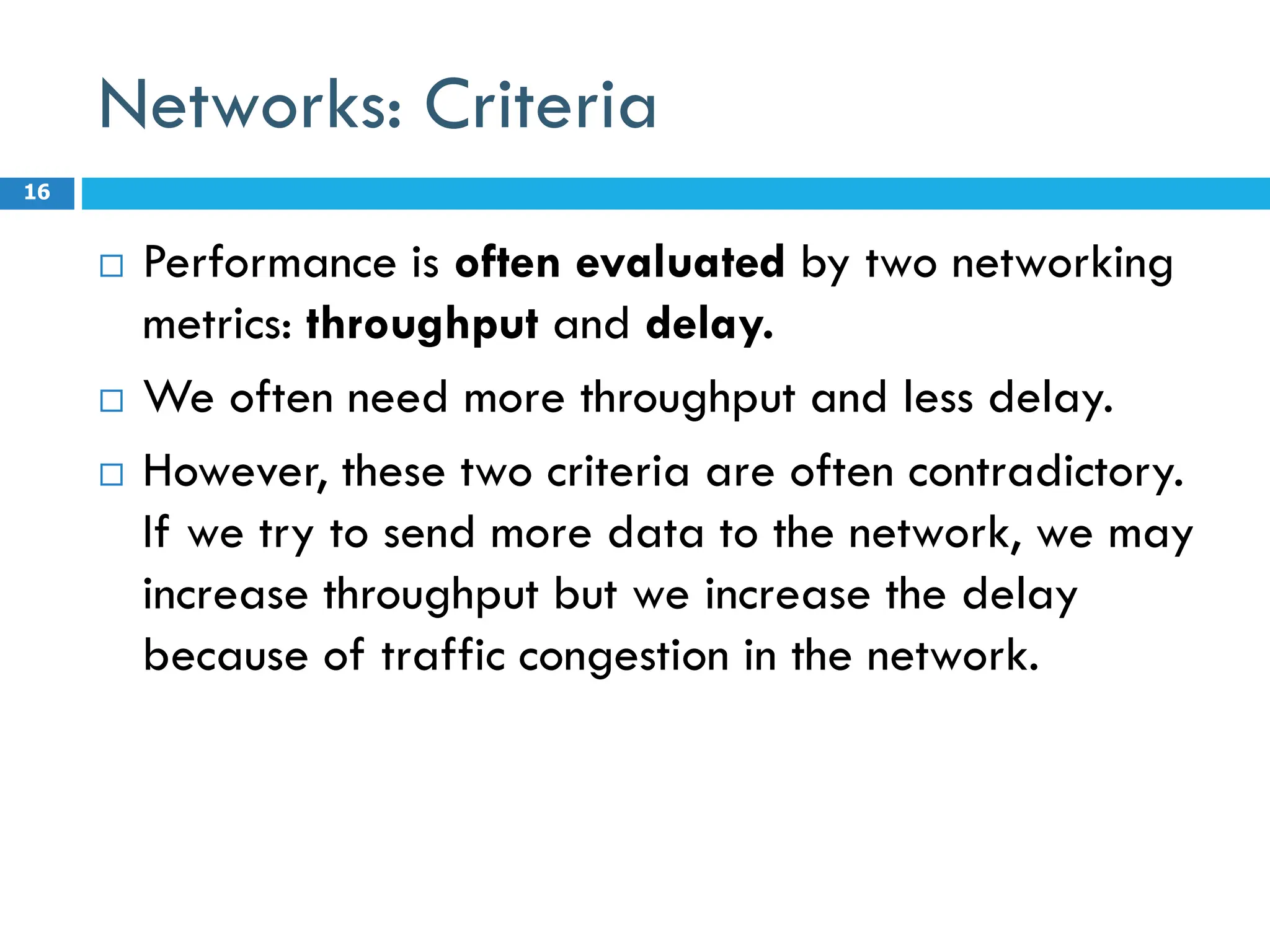 Networks: Criteria
 Performance is often evaluated by two networking
metrics: throughput and delay.
 We often need more throughput and less delay.
 However, these two criteria are often contradictory.
If we try to send more data to the network, we may
increase throughput but we increase the delay
because of traffic congestion in the network.
16
 