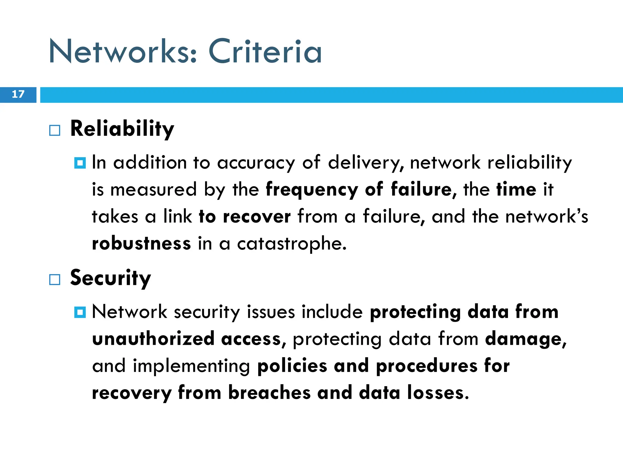 Networks: Criteria
 Reliability
 In addition to accuracy of delivery, network reliability
is measured by the frequency of failure, the time it
takes a link to recover from a failure, and the network’s
robustness in a catastrophe.
 Security
 Network security issues include protecting data from
unauthorized access, protecting data from damage,
and implementing policies and procedures for
recovery from breaches and data losses.
17
 