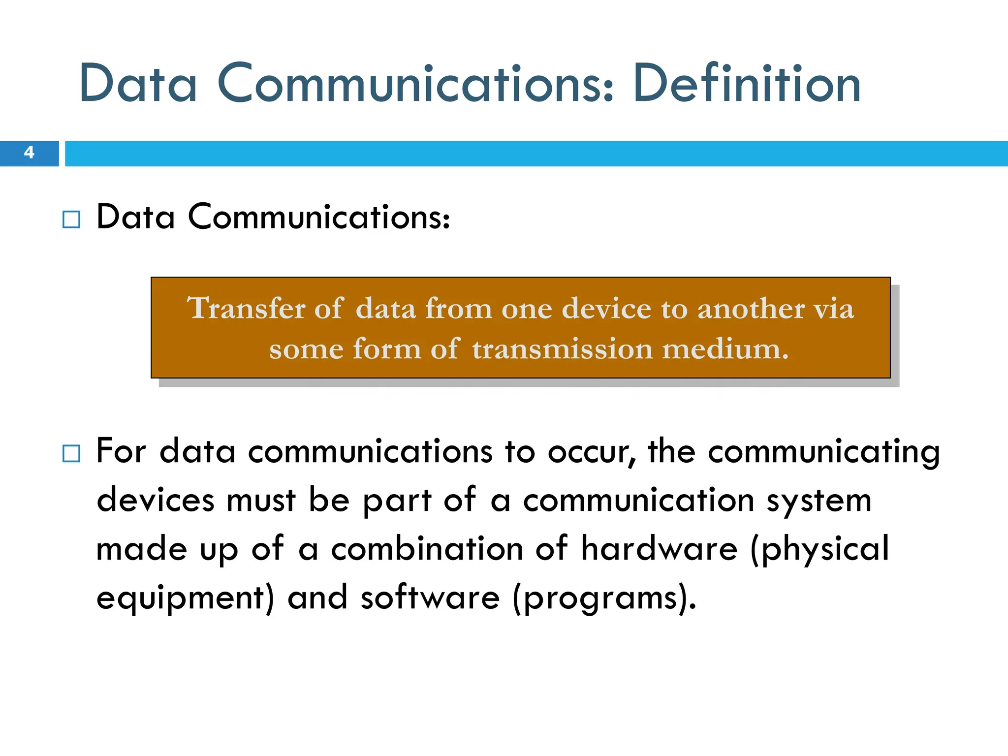 Data Communications: Definition
 Data Communications:
 For data communications to occur, the communicating
devices must be part of a communication system
made up of a combination of hardware (physical
equipment) and software (programs).
4
Transfer of data from one device to another via
some form of transmission medium.
 