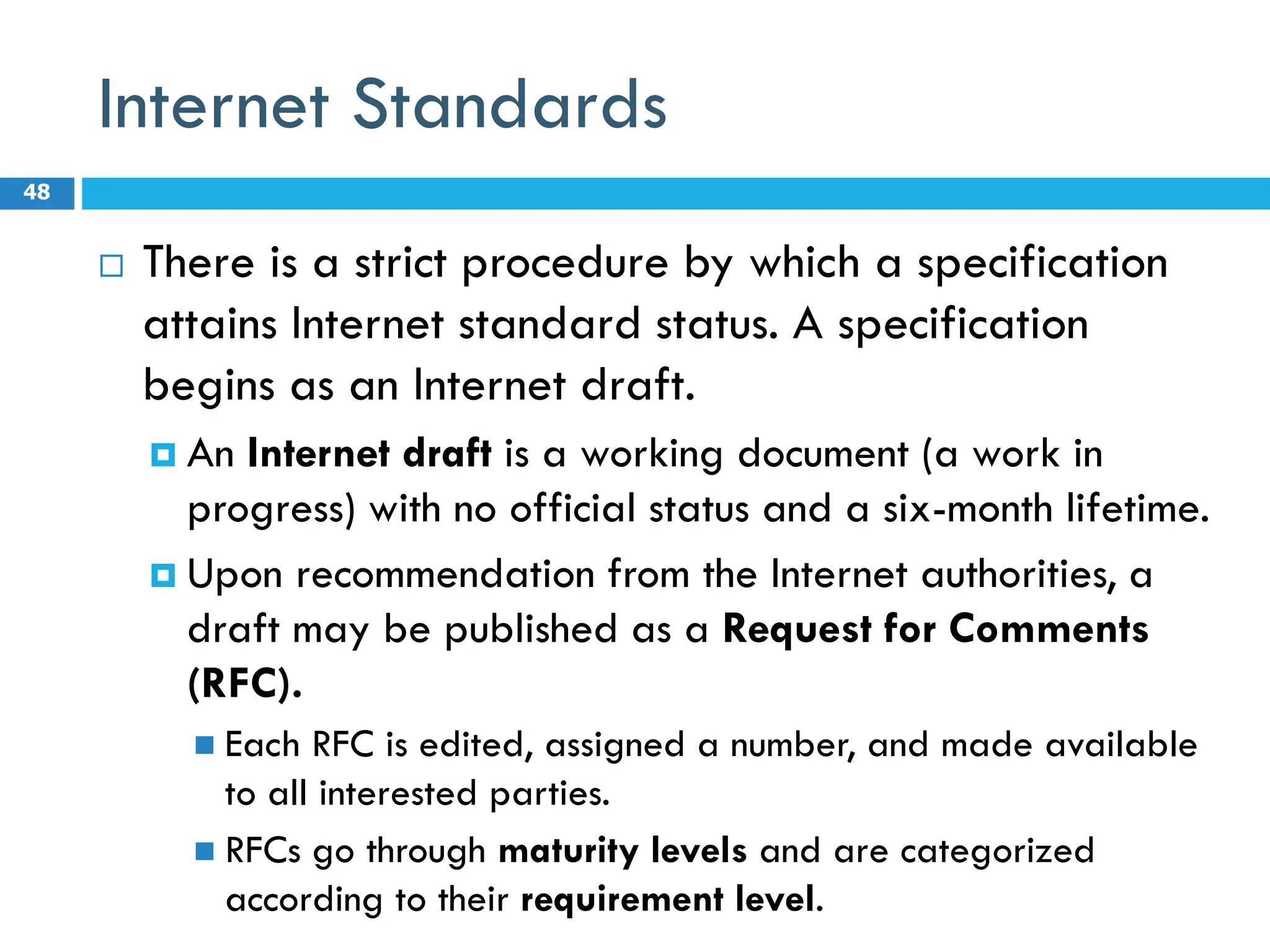 Internet Standards
 There is a strict procedure by which a specification
attains Internet standard status. A specification
begins as an Internet draft.
 An Internet draft is a working document (a work in
progress) with no official status and a six-month lifetime.
 Upon recommendation from the Internet authorities, a
draft may be published as a Request for Comments
(RFC).
 Each RFC is edited, assigned a number, and made available
to all interested parties.
 RFCs go through maturity levels and are categorized
according to their requirement level.
48
 