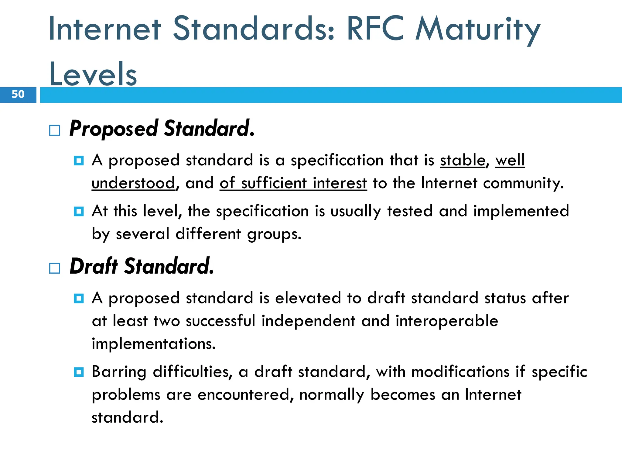 Internet Standards: RFC Maturity
Levels
 Proposed Standard.
 A proposed standard is a specification that is stable, well
understood, and of sufficient interest to the Internet community.
 At this level, the specification is usually tested and implemented
by several different groups.
 Draft Standard.
 A proposed standard is elevated to draft standard status after
at least two successful independent and interoperable
implementations.
 Barring difficulties, a draft standard, with modifications if specific
problems are encountered, normally becomes an Internet
standard.
50
 