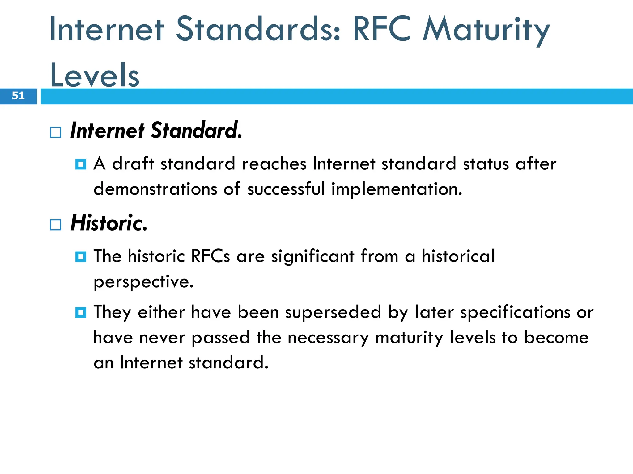 Internet Standards: RFC Maturity
Levels
 Internet Standard.
 A draft standard reaches Internet standard status after
demonstrations of successful implementation.
 Historic.
 The historic RFCs are significant from a historical
perspective.
 They either have been superseded by later specifications or
have never passed the necessary maturity levels to become
an Internet standard.
51
 