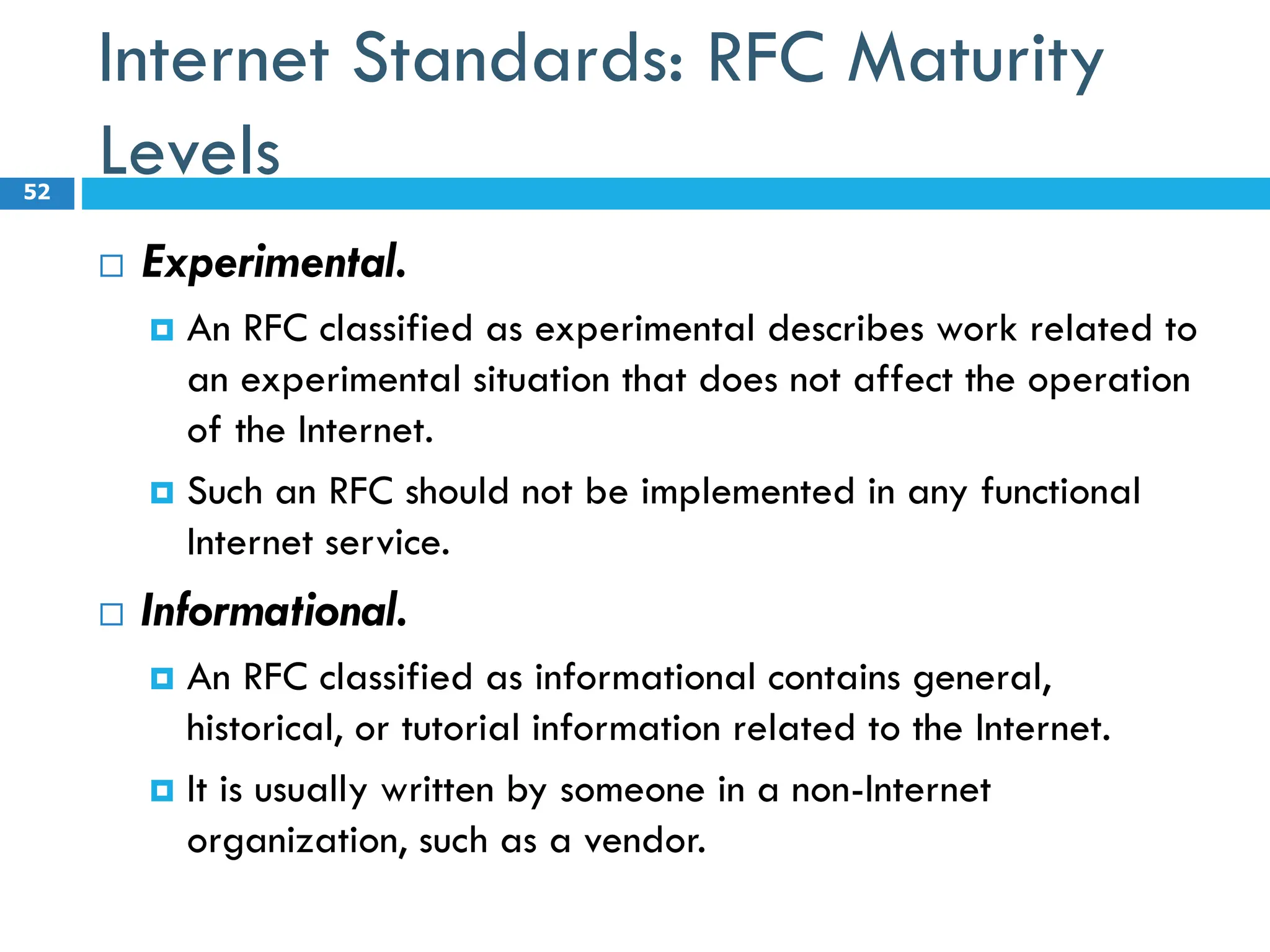 Internet Standards: RFC Maturity
Levels
 Experimental.
 An RFC classified as experimental describes work related to
an experimental situation that does not affect the operation
of the Internet.
 Such an RFC should not be implemented in any functional
Internet service.
 Informational.
 An RFC classified as informational contains general,
historical, or tutorial information related to the Internet.
 It is usually written by someone in a non-Internet
organization, such as a vendor.
52
 