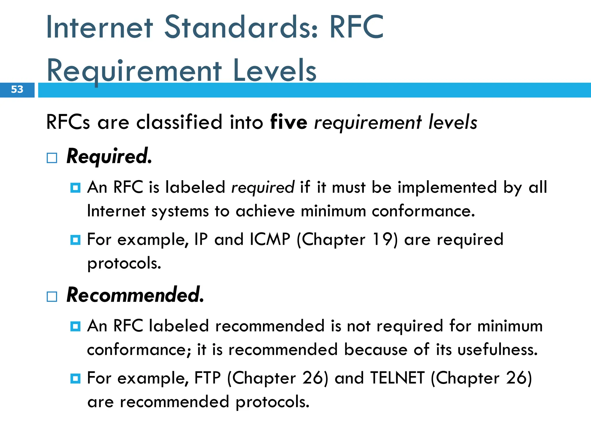 Internet Standards: RFC
Requirement Levels
RFCs are classified into five requirement levels
 Required.
 An RFC is labeled required if it must be implemented by all
Internet systems to achieve minimum conformance.
 For example, IP and ICMP (Chapter 19) are required
protocols.
 Recommended.
 An RFC labeled recommended is not required for minimum
conformance; it is recommended because of its usefulness.
 For example, FTP (Chapter 26) and TELNET (Chapter 26)
are recommended protocols.
53
 