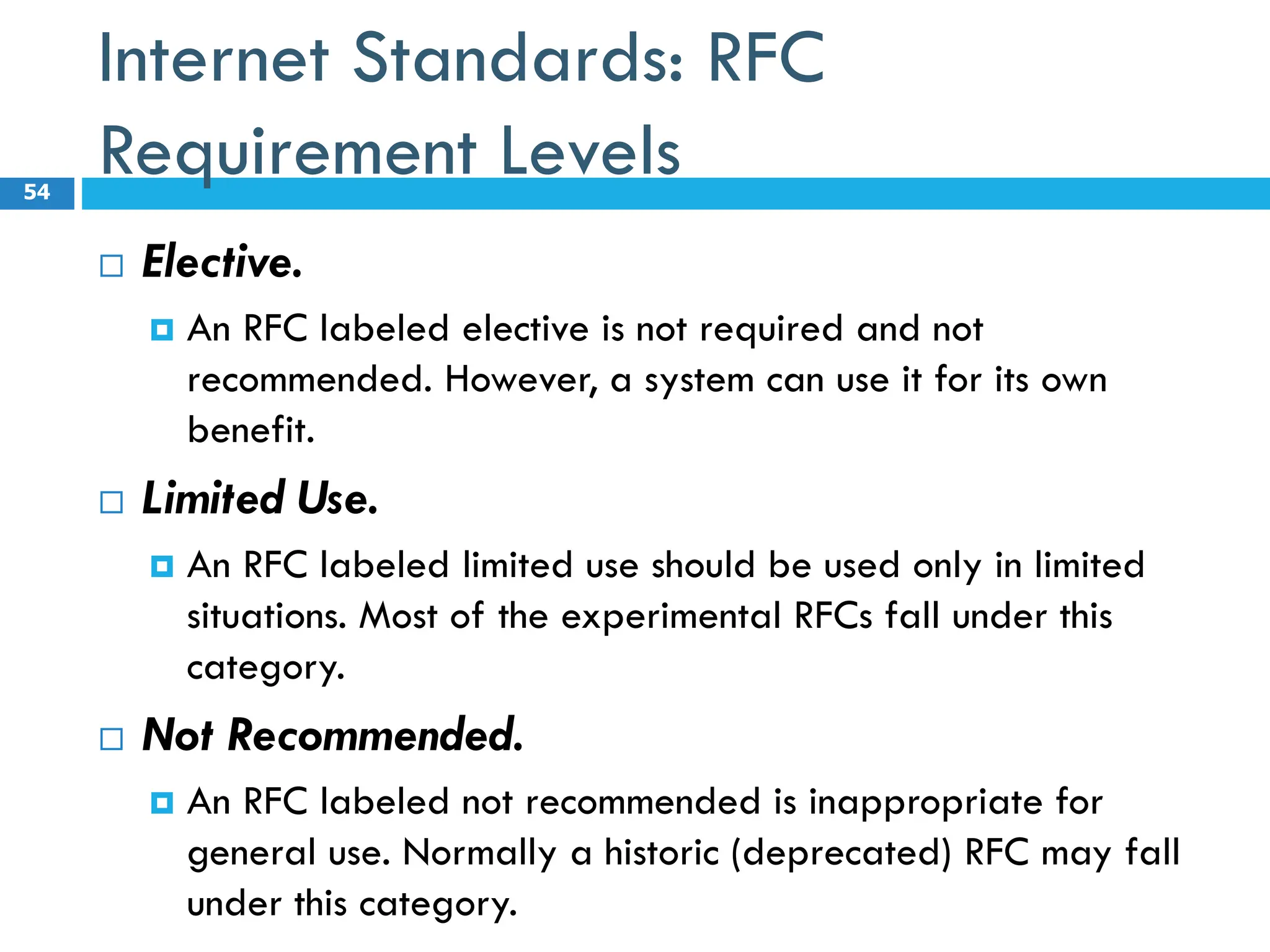 Internet Standards: RFC
Requirement Levels
 Elective.
 An RFC labeled elective is not required and not
recommended. However, a system can use it for its own
benefit.
 Limited Use.
 An RFC labeled limited use should be used only in limited
situations. Most of the experimental RFCs fall under this
category.
 Not Recommended.
 An RFC labeled not recommended is inappropriate for
general use. Normally a historic (deprecated) RFC may fall
under this category.
54
 